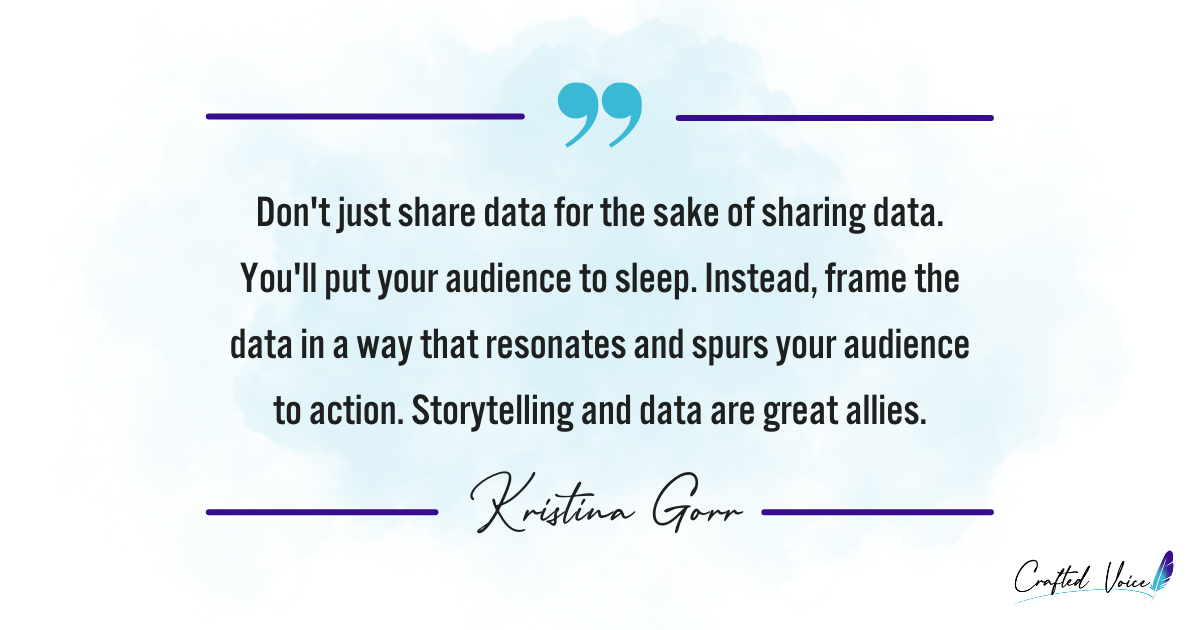 "Don't just share data for the sake of sharing data. You'll put your audience to sleep. Instead, frame the data in a way that resonates and spurs your audience to action. Storytelling and data are great allies." - Kristina Gorr